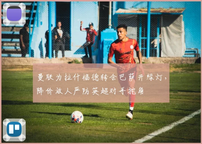 曼联为拉什福德转会巴萨开绿灯，降价放人严防英超对手挖角