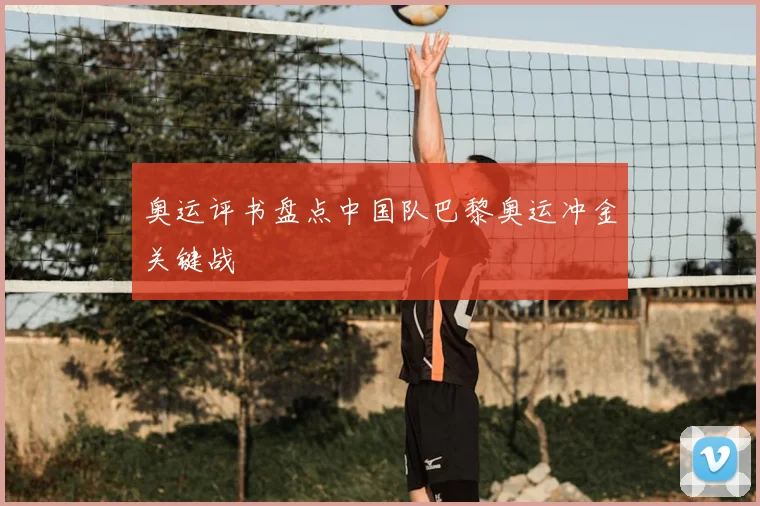 奥运评书盘点中国队巴黎奥运冲金关键战
