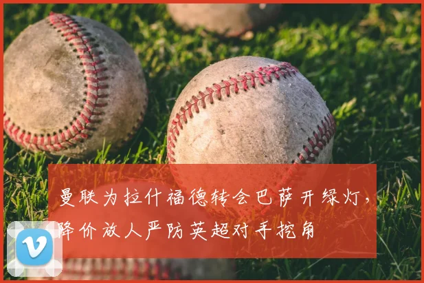 曼联为拉什福德转会巴萨开绿灯，降价放人严防英超对手挖角