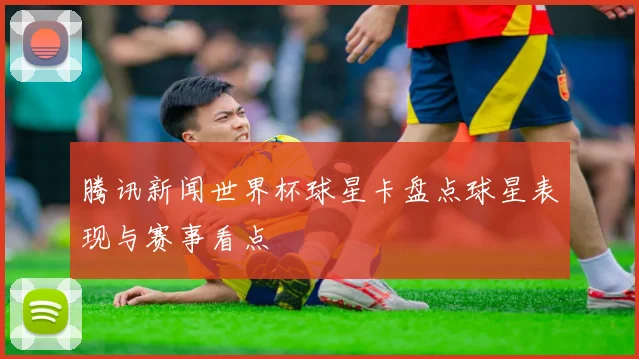 腾讯新闻世界杯球星卡盘点球星表现与赛事看点