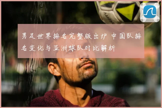 男足世界排名完整版出炉 中国队排名变化与亚洲球队对比解析