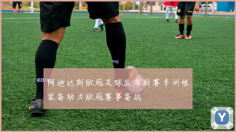 阿迪达斯欧冠足球发布新赛季训练装备助力欧冠赛事备战