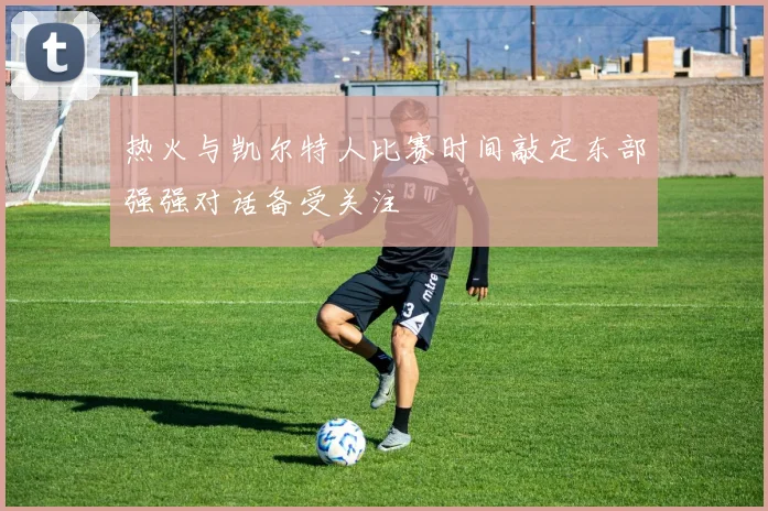 热火与凯尔特人比赛时间敲定东部强强对话备受关注