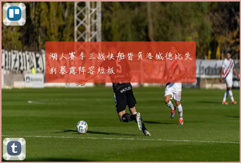 湖人赛季三战快船皆负洛城德比失利暴露阵容短板