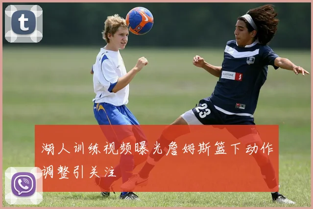 湖人训练视频曝光詹姆斯篮下动作调整引关注