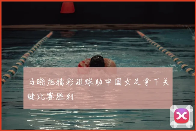 马晓旭精彩进球助中国女足拿下关键比赛胜利