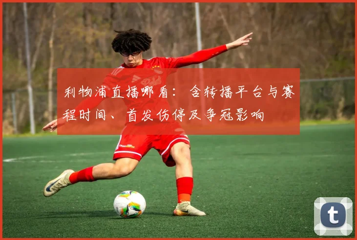 利物浦直播哪看：含转播平台与赛程时间、首发伤停及争冠影响