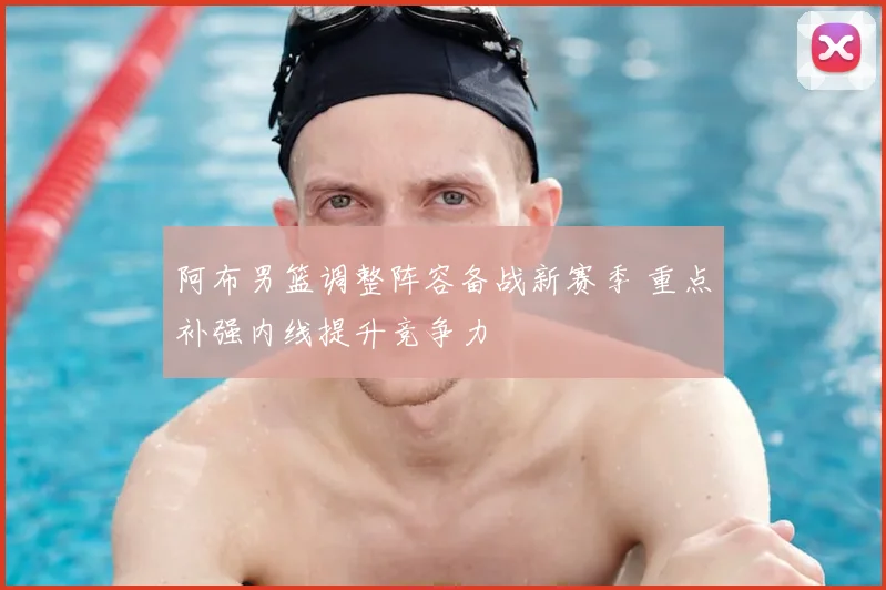 阿布男篮调整阵容备战新赛季 重点补强内线提升竞争力