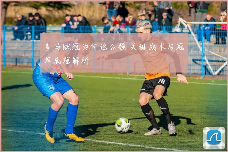 皇马欧冠为何这么强 关键战术与冠军底蕴解析