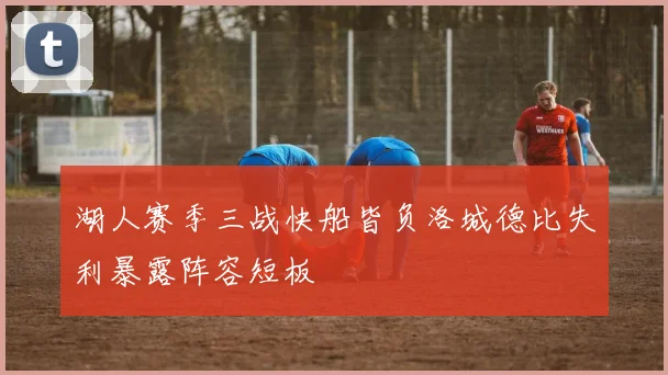 湖人赛季三战快船皆负洛城德比失利暴露阵容短板