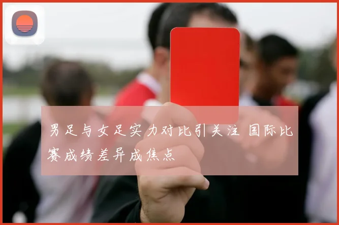 男足与女足实力对比引关注 国际比赛成绩差异成焦点