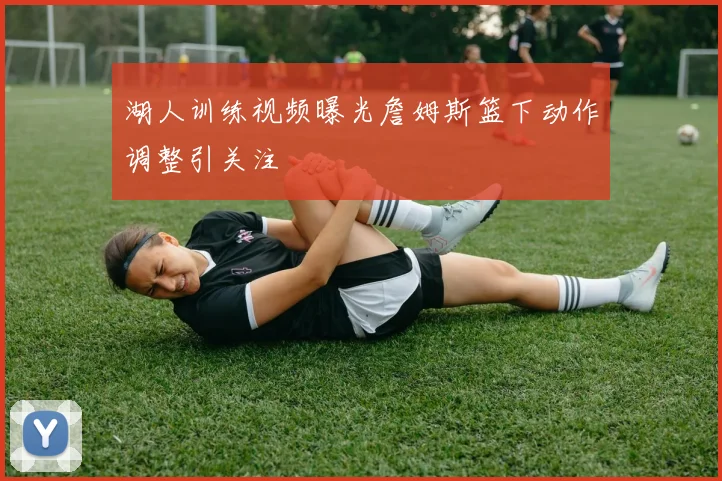 湖人训练视频曝光詹姆斯篮下动作调整引关注