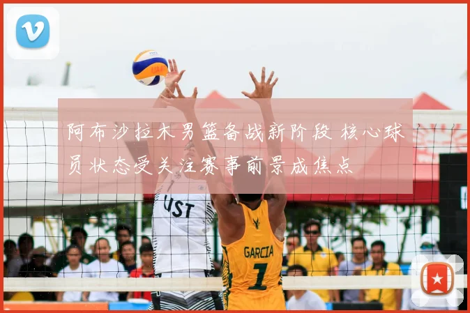 阿布沙拉木男篮备战新阶段 核心球员状态受关注赛事前景成焦点