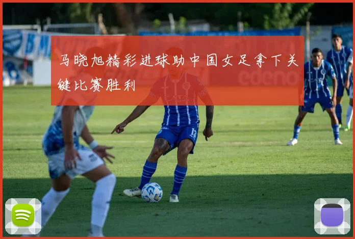 马晓旭精彩进球助中国女足拿下关键比赛胜利
