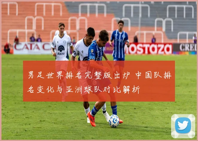 男足世界排名完整版出炉 中国队排名变化与亚洲球队对比解析
