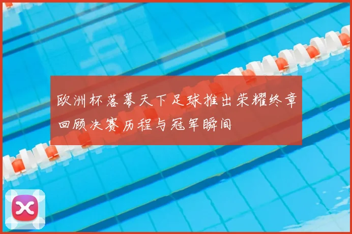 欧洲杯落幕天下足球推出荣耀终章回顾决赛历程与冠军瞬间